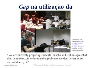 Gap  na utilização da tecnologia “ We are currently preparing students for jobs and technologies that don`t yet exist…in order to solve problems we don`t even know are problems yet.” “ Elluminate - Utilização prática de uma plataforma no ensino” Composição com fotos de  whateva87 ,  sweetpea.loty30 ,  Hari Bilalic ,  El Negro Magnifico  via flickr (licença Creative Commons) Funchal. Março 2008 