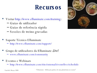 Recursos Visitar  http:// www.elluminate.com/training : Guias de utilizador Guias de referência rápida Sessões de treino gravadas Suporte Técnico Elluminate  http://www.elluminate.com/support/   Grupo de utilizadores da Elluminate  Live! www.elluminate.com/community   Eventos e Webinars http://www.elluminate.com/site/external/event/live/schedule   “ Elluminate - Utilização prática de uma plataforma no ensino” Funchal. Março 2008 