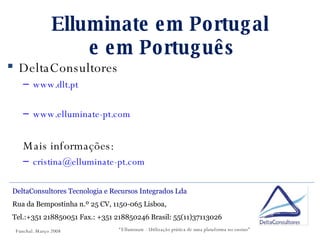 Elluminate em Portugal  e em Português DeltaConsultores www.dlt.pt www.elluminate-pt.com Mais informações: [email_address] DeltaConsultores Tecnologia e Recursos Integrados Lda  Rua da Bempostinha n.º 25 CV, 1150-065 Lisboa,  Tel.:+351 218850051 Fax.: +351 218850246 Brasil: 55(11)37113026 “ Elluminate - Utilização prática de uma plataforma no ensino” Funchal. Março 2008 