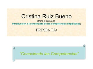 Cristina Ruiz Bueno (Para el curso de  Introducción a la enseñanza de las competencias lingüísticas ) PRESENTA: “ Conociendo las Competencias” 