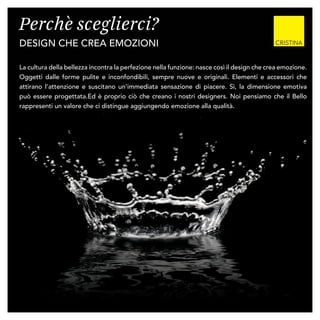 Perchè sceglierci?
design che crea emozioni
La cultura della bellezza incontra la perfezione nella funzione: nasce così il design che crea emozione.
Oggetti dalle forme pulite e inconfondibili, sempre nuove e originali. Elementi e accessori che
attirano l’attenzione e suscitano un’immediata sensazione di piacere. Sì, la dimensione emotiva
può essere progettata.Ed è proprio ciò che creano i nostri designers. Noi pensiamo che il Bello
rappresenti un valore che ci distingue aggiungendo emozione alla qualità.
 