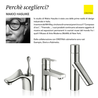 lo studio di Makio Hasuike è stata una delle prime realtà di design
industriale in Italia.
inventoredelMHWay,vincitoredinumerosipremitracuiil“Compasso
d’oro”, “Triennale..., i suoi prodotti continuano ad essere oggetto di
mostre ed esposizioni permanenti in svariati musei del mondo fra i
quali il Museo di Arte Moderna (MoMA) di New York.
Dalla collaborazione con CRISTINA rubinetterie sono nati
Esempio, Diario e Rubinetto.
makio hasuike
Perchè sceglierci?
 