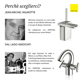 Wilmotte Industries è il ramo dello
studio di Jean-Michel Wilmotte che
si occupa di design industriale.
Ha collaborato con CRISTINA
rubinetterie per creare Modul.
jean-michel wilmotte
Dal Lago Associati ha sede a
Milano e una filiale a New York.
L’attività professionale si concentra
su architettura, industrial design,
stile e immagine coordinata.
Per CRISTINA rubinetterie lo
studio ha realizzato Seltz.
DAL LAGO ASSOCIATI
Perchè sceglierci?
 