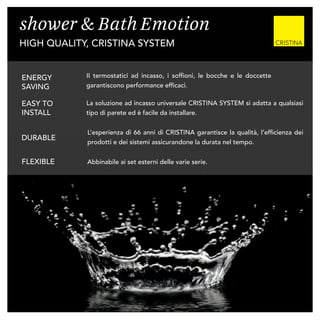 high quality, cristina system
shower & Bath Emotion
II termostatici ad incasso, i soffioni, le bocche e le doccette
garantiscono performance efficaci.
ENERGY
SAVING
La soluzione ad incasso universale CRISTINA SYSTEM si adatta a qualsiasi
tipo di parete ed è facile da installare.
EASY TO
INSTALL
DURABLE
L’esperienza di 66 anni di CRISTINA garantisce la qualità, l’efficienza dei
prodotti e dei sistemi assicurandone la durata nel tempo.
FLEXIBLE Abbinabile ai set esterni delle varie serie.
 