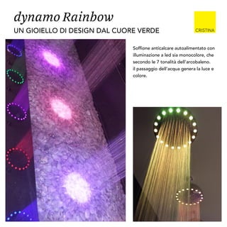 dynamo Rainbow
Soffione anticalcare autoalimentato con
illuminazione a led sia monocolore, che
secondo le 7 tonalità dell’arcobaleno.
il passaggio dell’acqua genera la luce e
colore.
UN GIOIELLO DI DESIGN DAL CUORE VERDE
 