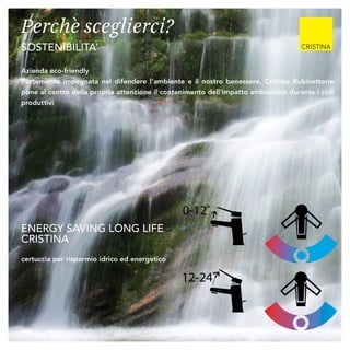 Perchè sceglierci?
SOSTENIBILITA’
ENERGY SAVING LONG LIFE
CRISTINA
certuccia per risparmio idrico ed energetico
Azienda eco-friendly
Fortemente impegnata nel difendere l’ambiente e il nostro benessere, Cristina Rubinetterie
pone al centro della propria attenzione il contenimento dell’impatto ambientale durante i cicli
produttivi
nuova cartuccia / new cartridge / neue Kartusche
ENERGY SAVING LLC (LONG LIFE CRISTINA)
1
12-24˚
0-12˚
nuova cartuccia / new cartridge / neue Ka
ENERGY SAVING LLC (LONG LIFE CRIST
12-24˚
0-12˚
 