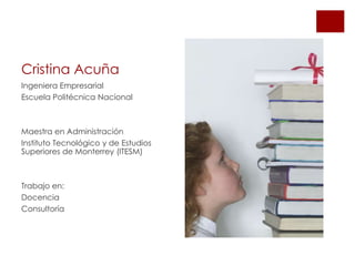 Cristina Acuña
Ingeniera Empresarial
Escuela Politécnica Nacional
Maestra en Administración
Instituto Tecnológico y de Estudios
Superiores de Monterrey (ITESM)
Trabajo en:
Docencia
Consultoría
 