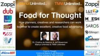 Food for Thought. 
Cristina de Balanzo & Jeff Bowerman
Walnut Unlimited & TMW Unlimited
Festival of
#NewMR 2017
Food for Thought 
How planners, creatives and researchers can work
together to create excellent, creative food advertising.
Dr. Cristina de Balanzo & Jeff Bowerman
Walnut Unlimited & TMW Unlimited
 