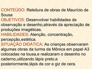 CONTEÚDO:  Releitura de obras de Maurício de Sousa OBJETIVOS:  Desenvolver habilidades de observação e desenho,através da apreciação de produções imagéticas. HABILIDADES : Atenção, concentração, percepção,estética. SITUAÇÃO DIDÁTICA : As crianças observaram algumas obras da turma da Mônica em papel A3 colocadas na lousa,e realizaram o desenho no caderno,utilizando lápis preto,e posteriormente,lápis de cor e giz de cera. 