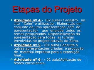 Etapas do Projeto
   Atividade nº 4 - (02 aulas) Cadastro no
    site “Zoho” e utilização . Elaboração em
    conjunto de uma apresentação (soft de
    apresentação) que englobe todos os
    temas pesquisados. Disponibilização da
    apresentação para todas as turmas
    envolvidas no projeto através do Zoho.
   Atividade nº 5 – (01 aula) Consulta a
    outras apresentações criadas e produção
    de material impresso para a exposição
    final..
   Atividade nº 6 – ( 01 aula)Aplicação de
    testes vocacionais.
 