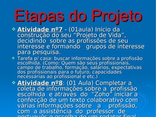 Etapas do Projeto
   Atividade nº7 - (01aula) Inicio da
    construção do seu “Projeto de Vida”,
    decidindo sobre as profissões de seu
    interesse e formando grupos de interesse
    para pesquisa.
   Tarefa p/ casa: buscar informações sobre a profissão
    escolhida. (Como: Quem são seus profissionais,
    campo de trabalho, formação, salários, expectativas
    dos profissionais para o futuro, capacidades
    necessárias ao profissional e etc.)
   Atividade nº8: (01 Aula) Completar a
    coleta de informações sobre a profissão
    escolhida e através do “Zoho” iniciar a
    confecção de um texto colaborativo com
    várias informações sobre a profissão,
    com a assistência do professor de
 