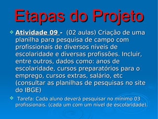 Etapas do Projeto
   Atividade 09 - (02 aulas) Criação de uma
    planilha para pesquisa de campo com
    profissionais de diversos níveis de
    escolaridade e diversas profissões. Incluir,
    entre outros, dados como: anos de
    escolaridade, cursos preparatórios para o
    emprego, cursos extras, salário, etc
    (consultar as planilhas de pesquisas no site
    do IBGE)
 Tarefa: Cada aluno deverá pesquisar no mínimo 03
 profissionais. (cada um com um nível de escolaridade).
 