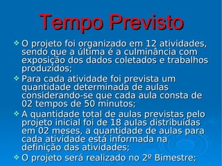 Tempo Previsto
 O projeto foi organizado em 12 atividades,
  sendo que a última é a culminância com
  exposição dos dados coletados e trabalhos
  produzidos;
 Para cada atividade foi prevista um
  quantidade determinada de aulas
  considerando-se que cada aula consta de
  02 tempos de 50 minutos;
 A quantidade total de aulas previstas pelo
  projeto inicial foi de 18 aulas distribuídas
  em 02 meses, a quantidade de aulas para
  cada atividade está informada na
  definição das atividades;
 O projeto será realizado no 2º Bimestre;
 