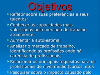  Refletir
             Objetivos
           sobre suas preferências e seus
  talentos;
 Conhecer as capacidades mais
  valorizadas pelo mercado de trabalho
  atualmente;
 Aumentar a auto-estima;
 Analisar o mercado de trabalho,
  identificando as profissões onde há
  carência de profissionais;
 Relacionar os principais requisitos para os
  profissionais de nível médio (cursos, etc);
 Pesquisar sobre o impacto causado pelo
 