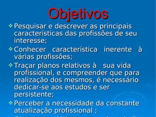 Objetivos
 Pesquisar  e descrever as principais
  características das profissões de seu
  interesse;
 Conhecer característica inerente à
  várias profissões;
 Traçar planos relativos à sua vida
  profissional, e compreender que para
  realização dos mesmos, é necessário
  dedicar-se aos estudos e ser
  persistente;
 Perceber a necessidade da constante
  atualização profissional ;
 