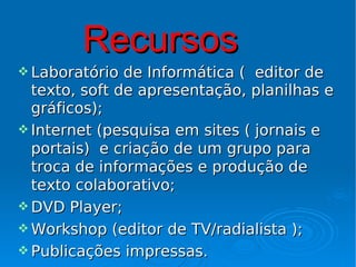Recursos
 Laboratório  de Informática ( editor de
  texto, soft de apresentação, planilhas e
  gráficos);
 Internet (pesquisa em sites ( jornais e
  portais) e criação de um grupo para
  troca de informações e produção de
  texto colaborativo;
 DVD Player;
 Workshop (editor de TV/radialista );
 Publicações impressas.
 