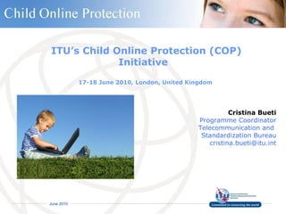ITU’s Child Online Protection (COP) Initiative  17-18 June 2010, London, United Kingdom  Cristina Bueti Programme Coordinator Telecommunication and  Standardization Bureau [email_address] 