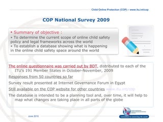 COP National Survey 2009   The online questionnaire was carried out by BDT , distributed to each of the ITU’s 191 Member States in October-November, 2009  Responses from 50 countries so far Survey result presented at Internet Governance Forum in Egypt Still available on the COP website for other countries   www.itu.int/cop   The database is intended to be a planning tool and, over time, it will help to map what changes are taking place in all parts of the globe Summary of objective : To determine the current scope of online child safety  policy and legal frameworks across the world  To establish a database showing what is happening in the online child safety space around the world 