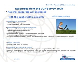 Resources from the COP Survey 2009   National resources will be shared    with the public within a month •   Available advice or guidelines     - Name of the agency    - Internet link for the guidelines   •   Available awareness and training programmes   • Programmes/policies within schools    - Name of Child Safety Initiative   - Name of Organization • Programmes for parents • Programmes for teachers • Programmes provided by other agencies • Future planned programme/policy initiatives on Internet safety for children and young people   •   National Focal Point •National focal point or agency   •   Co-operation with the Internet industry  •Hotline or other specific mechanism for reporting suspected illegal content  •Hotline or other specific mechanism for reporting suspected illegal behavior found in the Internet •Main players in the Internet industry co-operate with your government at http://www.itu.int/cop 