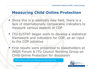 Measuring Child Online Protection Since this is a relatively new field, there is a lack of internationally comparable indicators to measure various aspects of COP  ITU-D/STAT began work to develop a statistical framework and indicators for COP, as an input to the COP initiative First results were presented to stakeholders at WSIS Forum & ITU Council Working Group on Child Online Protection for discussion http://www.itu.int/council/groups/wg-cop/index.html  