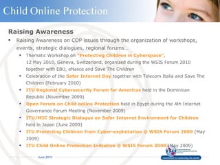 Raising Awareness Raising Awareness on COP issues through the organization of workshops, events, strategic dialogues, regional forums… Thematic Workshop on  “Protecting Children in Cyberspace”,   12 May 2010, Geneva, Switzerland, organized during the WSIS Forum 2010 together with EBU, eNasco and Save The Children  Celebration of the  Safer Internet Day  together with Telecom Italia and Save The Children (February 2010) ITU Regional Cybersecurity Forum for Americas  held in the Dominican Republic (November 2009)  Open Forum on Child online Protection  held in Egypt during the 4th Internet Governance Forum Meeting (November 2009) ITU/MIC Strategic Dialogue on Safer Internet Environment for Children  held in Japan (June 2009) ITU Protecting Children from Cyber-exploitation @ WSIS Forum 2009  (May 2009) ITU Child Online Protection Initiative @ WSIS Forum 2009  (May 2009) 