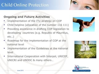 Ongoing and Future Activities Implementation of the ITU strategy on COP Child helpline (allocation of the number 116 111)  Providing assistance in drafting COP legislation to developing  countries (e.g. Republic of Mauritius, etc..) Roadmap for the implementation of COP at the national level  Implementation of the Guidelines at the national level  International Cooperation with Interpol, UNICEF, UNICRI and UNODC & many others… 