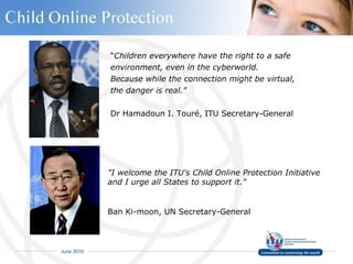 “ Children everywhere have the right to a safe  environment, even in the cyberworld.  Because while the connection might be virtual,  the danger is real.” Dr Hamadoun I. Touré, ITU Secretary-General "I welcome the ITU's Child Online Protection Initiative  and I urge all States to support it." Ban Ki-moon, UN Secretary-General 