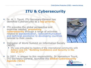 ITU & Cybersecurity Dr. H. I. Touré, ITU Secretary-General has  identified  C ybersecurity as a  top priority. ITU provides the global perspective and  expertise needed,  promoting  cybersecurity   through a range of activities  related to  standardization, radiocommunication  and technical assistance to developing countries  tailored to their needs. Instigator of World Summit on Information Society  (WSIS) ITU was entrusted by leaders of the international community with  Action Line C5: “Building Confidence and Security in the Use of ICTs".   In 2007, in answer to this responsibility, Dr Hamadoun Touré, ITU Secretary-General, launched the  Global Cybersecurity Agenda (GCA) 