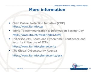 More information   Child Online Protection Initiative (COP)  http://www.itu.int/cop  World Telecommunication & Information Society Day  http://www.itu.int/wtisd/index.html Cybersecurity, Spam and Cybercrime: Confidence and security in the use of ICTs  http://www.itu.int/cybersecurity   ITU Global Cybersecurity Agenda http://www.itu.int/cybersecurity/gca   