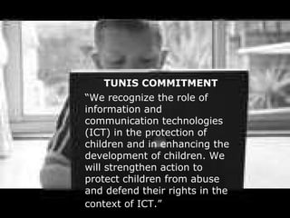 TUNIS COMMITMENT “ We recognize the role of information and communication technologies (ICT) in the protection of children and in enhancing the development of children. We will strengthen action to protect children from abuse and defend their rights in the context of ICT.”   