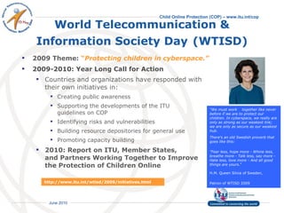 World Telecommunication & Information Society Day   (WTISD) 2009 Theme:  “ Protecting children in cyberspace.”   2009-2010: Year Long Call for Action Countries and organizations have responded with  their own initiatives in: Creating public awareness Supporting the developments of the ITU  guidelines on COP Identifying risks and vulnerabilities Building resource depositories for general use Promoting capacity building  2010: Report on ITU, Member States,  and Partners Working Together to Improve  the Protection of Children Online  “ We must work  together like never before if we are to protect our children. In cyberspace, we really are only as strong as our weakest link; we are only as secure as our weakest hub. There's an old Swedish proverb that goes like this: "Fear less, hope more - Whine less, breathe more - Talk less, say more - Hate less, love more - And all good things are yours.“ H.M. Queen Silvia of Sweden,  Patron of WTISD 2009   http://www.itu.int/wtisd/2009/initiatives.html 