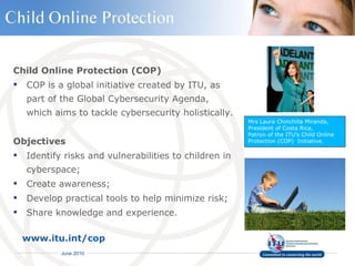 Child Online Protection (COP) COP is a global initiative created by ITU, as part of the Global Cybersecurity Agenda,  which aims to tackle cybersecurity holistically. Objectives Identify risks and vulnerabilities to children in cyberspace;  Create awareness;  Develop practical tools to help minimize risk;  Share knowledge and experience. www.itu.int/cop   Mrs Laura Chinchilla Miranda, President of Costa Rica, Patron of the ITU’s Child Online Protection (COP)  Initiative. 