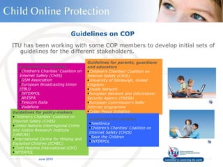 Guidelines on COP ITU has been working with some COP members to develop initial sets of guidelines for the different stakeholders.   Guidelines for policy-makers Children’s Charities’ Coalition on Internet Safety   (CHIS) United Nations Interregional Crime and Justice Research Institute   (UNICRI) International Centre for Missing and Exploited Children   (ICMEC) Child Helpline International (CHI)   INTERPOL Guidelines for industry Children’s Charities’ Coalition on Internet  Safety   (CHIS) GSM Association   European Broadcasting Union (EBU)   INTERPOL AfrISPA   Telecom Italia   Vodafone Guidelines for parents, guardians and educators Children’s Charities’ Coalition on Internet Safety (CHIS)   University of Edinburgh, United Kingdom   Insafe Network   European Network and Information Security Agency (ENISA)   European Commission’s Safer Internet programme   Cyber Peace Initiative   Guidelines for children Telefónica   Children’s Charities’ Coalition on Internet Safety   (CHIS) Save the Children   INTERPOL 