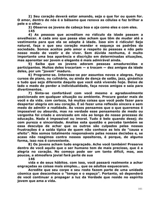 2) Seu coração deverá estar amando, seja o que for ou quem for.
O amor, dentro de nós é o bálsamo que renova as células e faz brilhar a
pele e o olhar.
3) Observe os jovens de cabeça boa e aja como eles e com eles.
145
4) As pessoas que acreditam no ridículo da idade passam a
envelhecer. A cada ano que passa elas acham que têm de mudar até a
vestimenta para que ela se adapte à idade. Isso sim é ridículo! Seja
natural, faça o que seu coração mandar e esqueça os padrões da
sociedade. Somos aceitos pelo amor e respeito às pessoas e não pelo
nosso modo de vestir e de viver. Sem dúvida nenhuma, é muito
importante uma boa aparência e discrição em determinadas situações,
mas aparentar ser jovem e elegante é mais admirável ainda.
5) Saiba que os jovens adoram pessoas amadurecidas e
participantes. Muitos deles trocariam — e trocam — dez amigos da idade
deles, por um ”jovem” maduro.
6) Programe-se. Interesse-se por assuntos novos e alegres. Faça
cursos de piano, ou culinária, ou ainda de dança de salão, jazz, ginástica
e tudo que seja diferente daquilo que você está vivendo hoje. Deixe de
lado o medo de perder a individualidade, faça novos amigos e saia para
divertimentos.
7) Sinta-se confortável com você mesmo e agradavelmente
posicionado em qualquer situação ou ambiente. Procure gostar mais de
você e da vida. com certeza, há muitas coisas que você pode fazer para
despertar alegria em seu coração. É só fazer uma reflexão sincera e sem
medo de admitir a realidade. Às vezes pensamos que o que queremos é
impossível ou absurdo, mas na verdade esse pensamento de medo ou
vergonha foi criado e enraizado em nós ao longo do nosso processo de
educação. Nada é impossível ou imoral. Tudo é belo quando desej; do
com pureza e sinceridade. Analise esta questão e perceba também se
essa desculpa de achar que os outros são culpados pelas nossas
frustrações é a saída típica de quem não conhece as leis de ”causa e
efeito”. Nós somos totalmente responsáveis pelas nossas decisões e, se
acaso não reagimos contra nossos opositores, é porque, de alguma
forma, isso nos é conveniente.
8) Os jovens acham tudo engraçado. Ache você também! Preserve
dentro de você aquilo que o ser humano tem de mais precioso, que é a
alegria no coração. No começo pode ser um tanto difícil, mas, aos
poucos, a atmosfera jovial fará parte de sua
146
vida e de seus hábitos. com isso, você passará realmente a achar
engraçadas as coisas mais simples... que os adultos esqueceram.
Acredite que seu corpo e seu rosto fazem parte de uma unidade
cósmica que desconhece o ”tempo e o espaço”. Portanto, só dependerá
de você continuar a propagar a luz da Verdade que reside no espírito
jovem que ama a vida.
101
 