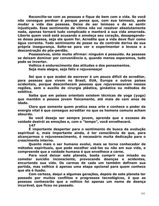 Reconcilie-se com as pessoas e fique de bem com a vida. Se você
não consegue perdoar é porque pensa que, com sua teimosia, pode
mudar a vida das pessoas. Deixe de ser teimoso e de se sentir
injustiçado. Esse sentimento de vítima não vai resolver absolutamente
nada, apenas tornará tudo complicado e manterá a sua vida amarrada.
Liberte quem você está acusando e amoleça seu coração, desapegando-
se dessa pessoa, seja ela quem for. Acredite que a vida deve fluir como
água corrente. Todo sentimento de posse ou de controle deriva de sua
própria insegurança. Solte-se para ver e experimentar a leveza e a
descontração do pós-perdão.
Possessivos, sinto muito afirmar: ninguém é possuído. As pessoas
se deixam dominar por conveniência e, quando menos esperamos, tudo
pode se inverter.
Velhice é endurecimento das atitudes e dos pensamentos.
Seja mais alegre, seja feliz e rejuvenesça!
Sei que o que acabei de escrever é um pouco difícil de acreditar,
para pessoas que vivem no Brasil, EUA, Europa e outros países
ocidentais, porque desconhecem pessoas que rejuvenesceram nessas
regiões, sem o auxílio de cirurgia plástica, ginástica ou métodos de
estética.
Saiba que em países orientais existem técnicas de yoga (yuga)
que mantêm a pessoa jovem fisicamente, até mais de cem anos de
idade.
Claro que somente quem pratica essa arte e conhece o poder da
energia vital é que consegue acreditar no que os homens comuns acham
absurdo.
Se você deseja ser sempre jovem, aprenda que o excesso de
vaidade destrói as emoções e, com o ”tempo”, você envelhecerá.
147
É importante despertar para o sentimento de busca da evolução
espiritual e, mais importante ainda, é ter consciência de que, para
alcançarmos o rejuvenescimento, é necessário muita dedicação para o
crescimento interno.
Quanto mais o ser humano evolui, mais se torna conhecedor de
métodos espirituais, que pode escolher usá-los ou não em sua vida, e
compreende que a vaidade humana é que envelhece a carne.
Para você deixar este planeta, basta cumprir sua missão ou
cometer suicídio inconsciente, provocando doenças e acidentes,
encurtando sua vida. Os carmas de cada um também definem sua
partida, mas velhice é apenas uma etapa opcional para quem conhece
que ela é ilusão.
Com certeza, daqui a algumas gerações, depois de este planeta ter
passado por muitos conflitos e progressos tecnológicos, é que as
pessoas conhecerão que a velhice foi apenas um nome de doença
incurável, que ficou no passado.
102
 