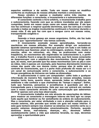 aspectos estéticos e da saúde. Tudo em nosso corpo se modifica
conforme as mudanças de nossas atitudes mentais e emocionais.
Nosso cérebro é apenas o mediador entre três mentes de
diferentes funções: o consciente, o inconsciente e o subconsciente.
O consciente controla o livre-arbítrio, o inconsciente trabalha para
o subconsciente, fazendo com que as ordens mandadas por ele sejam
cumpridas, tanto em nosso corpo como em nosso ambiente. É ele que
nos faz continuar a respirar quando dormimos, que faz com que o nosso
coração e todos os órgãos involuntários continuem a funcionar durante a
nossa vida. É ele que faz com que o sangue corra em nossas veias,
transportando oxigênio e
152
fazendo a troca gasosa em nosso organismo. Enfim, ele faz tudo
sobre o que ”aparentemente” não temos controle.
O inconsciente acomoda nossos aprendizados, tornando-os
mecânicos em nossas atitudes. Por exemplo: dirigir um automóvel.
Quando estamos aprendendo, temos que pensar em tudo e em todos os
movimentos que fazemos: pisar na embreagem, acelerar, frear, mudar a
marcha, olhar no retrovisor, etc. Mas, ao praticarmos com maior
freqüência, os movimentos são registrados no subconsciente e, a partir
daí, o trabalho ficará a cargo do inconsciente, que fará nosso consciente
se despreocupar com a seqüência dos movimentos. Quem dirige sabe
que, às vezes, nem percebe que fez esses movimentos com os pés e com
as mãos. Isto é apenas um exemplo, pois fazemos diariamente inúmeras
coisas das quais não nos damos conta, porque elas já estão sob o
controle do inconsciente, que é a parte mais profunda do nosso ser e é
um canal de comunicação entre o consciente, o subconsciente e as
forças energéticas do Universo em todas as dimensões.
O subconsciente é como um computador: colhe toda e qualquer
informação de maneira fiel, registra todas as nossas emoções, nossos
desejos tanto bons, quanto maus, apreende todas as influências do
ambiente e não conhece o que chamamos de ”tempo e espaço”. Enfim,
tudo que fazemos, pensamos e acreditamos é guardado por ele e
transportado para o inconsciente. Este por sua vez entrará em contato
com o nosso consciente através de uma comunicação que saberemos
decifrar apenas com uma boa observação.
O inconsciente trabalha em nós através de associações de idéias:
para mostrar ao consciente a mensagem interna ele fará agir no corpo
tudo aquilo que lembrar ou for semelhante às ordens do subconsciente.
Mas o consciente, por estar atribulado e com a atenção voltada para o
mundo externo, não percebe que existe um guia em nosso interior. E
este guia tentará sempre nos mostrar se estamos no caminho certo ou o
quanto estamos desequilibrados emocionalmente. Portanto, quando
sentimos dores, mal-estares, doenças, etc., devemos refletir
cautelosamente sobre a vida que estamos levando, ou seja, devemos
aproveitar a oportunidade para
153
106
 
