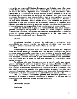 suas próprias responsabilidades. Desapegue-se de tudo o que não é seu.
A vida das pessoas não é sua. E no amor, deixe-o acontecer sem culpa
ou medo do futuro. Aprenda que atraímos o que precisamos para
crescermos e comandarmos nosso próprio espaço. Amadureça e tome
decisões sem se preocupar se o mundo vai desabar, pois isso jamais vai
acontecer. Somos nós que nos oprimimos com a nossa própria mente. É
muito pretensioso achar que o mundo só estará correto se for da forma
em que você acredita. Nossa mente ainda está limitada às questões
dedutivas e isso nos impede de acertarmos sempre. A fantasia que
criamos em relação ao que é certo ou errado também nos impede de
avançarmos para novos padrões de comportamento e pensamento.
Você só conhecerá a paz e a tranqüilidade dos seus anseios
quando conseguir ultrapassar o limite de suas próprias crenças
Experimente. Solte-se confiante e sereno para novas opiniões. E pare de
acusar os outros pelas tristezas. Assuma-se. A dor nas costas só
desaparecerá quando você parar de resistir.
Cãibras
Significam tensões e medo de soltar-se e traduzem uma
necessidade de querer manter os próprios direitos, nem que seja
através de atritos. Se você tem cãibras fique atento pois
155
provavelmente alguém que tem certa autoridade ou domínio
sobre você está tentando controlar sua vida ou seus negócios. Daí é que
acontece essa contração muscular, o que mostra o quanto você está
tenso e na defensiva. Mesmo que você não perceba conscientemente
esta situação, procure resolver o que emocionalmente está pendente,
seja com quem for, e pare de sentirse indefeso ou controlado pelas
outras pessoas.
As cãibras são uma insegurança em progredir mais, por pensar
que não conseguirá usar sua experiência para isso. A tensão e medo de
prosseguir é que travam você realmente. Para quê tanta desconfiança
com relação às pessoas? Solte-se para conhecer outros caminhos, pois
para tudo existe uma solução que pode agradar a todos. Você não está
enxergando porque não quer. Abandone esse seu medo de mudanças ou
de renúncias. Relaxe sua mente e seu corpo também estará solto.
Obs.: As cãibras acontecem quando não estamos pensando no
problema. É quando a mente consciente já mandou o recado para o
subconsciente e passou a pensar em outras coisas.
156
Obesidade: causas
Gorduras
108
 