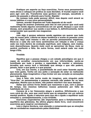 Pratique um esporte ou faça exercícios. Torne seus pensamentos
mais ativos e coloque em prática as suas decisões. O mundo espera você
para agir com ele. Transforme essa gordura em energia, sacudindo a
poeira do passado e olhando para frente. Rápido!
No começo tudo pode parecer difícil, mas depois você amará os
novos hábitos e a sua nova personalidade.
Vamos, acorde! Organize-se! Tudo depende só de você!
Chega de araimar pretextos pois isto só vem provar que você está
realmente tendo alguma conveniência em ser gordo. Busque o que você
deseja, sem prejudicar sua saúde e sua beleza. E, definitivamente, tente
compreender que quando nos magoamos
158
com algo é porque estamos sendo egoístas em querer que tudo
seja do nosso jeito. Liberte-se dessa tendência e aceite as pessoas como
elas são. Seja você mesmo e não se permita pensamentos negativos.
Eleve-se a cada dia com bons sentimentos em relação à vida e cresça
cada vez mais dentro da evolução espiritual, sem mágoas, sem medos,
nem desconfianças. Quanto mais você se aproximar de Deus, mais se
sentirá confiante e feliz. De outra forma, você estará cada vez mais
longe d’Ele.
Tireóide
Significa que a pessoa chegou a um estado psicológico em que é
capaz de acreditar conscientemente em sua inferioridade, sente-se
humilhada por tudo e perdeu a capacidade de manter o otimismo.
Acredita que nunca terá a felicidade que almeja e que não poderá,
jamais, fazer o que gosta e o que precisa.
Crie, em sua mente, a possibilidade de você estar fazendo aquilo
que mais gosta. Tenha em seu peito a sensação de estar se realizando
plenamente. Seja imaginativo e faça brotar em seu coração as sensações
que mais deseja.
Isso é fato: não tenha medo de imaginar, pois ninguém pode
”tirar-lhe” os pensamentos e pessoas normais não podem ler os seus
segredos. Mesmo que os leiam, não podem interferir nos seus desejos.
Saiba que somos livres desde que nascemos e que, com o passar
do tempo, nós mesmos tolhemos nossos potenciais por falta de
habilidade de viver.
Comece já a ter fisionomia alegre e positiva. Dificilmente a sua
cura cairá do céu, sem que você tenha que se empenhar em um esforço
mental positivo. Ajude a natureza para que ela o ajude a equilibrar suas
emoções e, conseqüentemente, a sua tireóide.
Exercícios respiratórios são importantes para o fortalecimento e
equilíbrio das glândulas. Na última página deste livro, você encontrará
exercícios para respirar corretamente.
Leia o tópico Gordura, com atenção e compreenda que as emoções
são as verdadeiras responsáveis pelos distúrbios
110
 