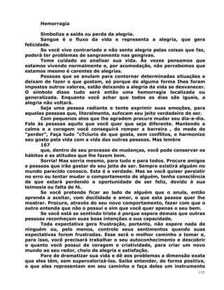 Hemorragia
Simboliza a saída ou perda da alegria.
Sangue é o fluxo da vida e representa a alegria, que gera
felicidade.
Se você vive contrariado e não sente alegria pelas coisas que faz,
poderá ter problemas de sangramento nas gengivas.
Tome cuidado ao analisar sua vida. Às vezes pensamos que
estamos vivendo normalmente e, por acomodação, não percebemos que
estamos mesmo é carentes de alegrias.
Pessoas que se anulam para contornar determinadas situações e
deixam de fazer o que gostam, só porque de alguma forma Ihes foram
impostos outros valores, estão deixando a alegria da vida se desvanecer.
O símbolo disso tudo será então uma hemorragia localizada ou
generalizada. Enquanto você achar que todos os dias são iguais, a
alegria não voltará.
Seja uma pessoa radiante e tente exprimir suas emoções, para
aquelas pessoas que, literalmente, sufocam seu jeito verdadeiro de ser.
Com pequenos atos que lhe agradem procure mudar seu dia-a-dia.
Fale às pessoas aquilo que você quer que seja diferente. Mantendo a
calma e a coragem você conseguirá romper a barreira , do medo de
”perder”, Faça tudo ”cTcíurio de que gosta, sem conflitos, e harmonize
seu gosto pela vida com a vida das outras pessoas. Mas lembre
167
que, dentro de seu processo de mudanças, você pode conservar os
hábitos e as atitudes que lhe fazem bem.
Sorria! Mas sorria mesmo, para tudo e para todos. Procure amigos
e pessoas que irão gostar do seu jeito de ser. Sempre existirá alguém no
mundo parecido conosco. Esta é a verdade. Mas se você quiser persistir
no erro ou tentar mudar o comportamento de alguém, tenha consciência
de que estará perdendo a oportunidade de ser feliz, devido à sua
teimosia ou falta de fé.
Se você pretende ficar ao lado de alguém que o anula, então
aprenda a aceitar, com docilidade e amor, o que esta pessoa quer lhe
mostrar. Procure, através do seu novo comportamento, fazer com que o
outro entenda que não o possui e sim que você quer apenas o seu bem.
Se você está se sentindo triste é porque espera demais que outras
pessoas reconheçam suas boas intenções e sua capacidade.
Toda expectativa gera frustração, portanto, não espere nada de
ninguém ou, pelo menos, controle seus sentimentos quando suas
expectativas forem frustradas. Esse será o melhor caminho a tomar e,
para isso, você precisará trabalhar o seu autoconhecimento e descobrir
o quanto você possui de coragem e criatividade, para criar um novo
mundo ao seu redor, cheio de alegria e satisfação.
Pare de dramatizar sua vida e dê aos problemas a dimensão exata
que eles têm, sem supervalorizá-los. Saiba entender, de forma positiva,
o que eles representam em seu caminho e faça deles um instrumento
115
 