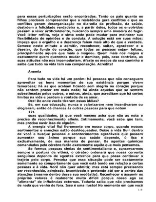 para essas perturbações serão encontradas. Tanto os pais quanto os
filhos precisam compreender que a resistência gera conflitos e que os
conflitos geram desorganização no dia-adia da profissão, da saúde,
destróem a felicidade verdadeira e, a partir deles, todos os envolvidos
passam a viver artificialmente, buscando sempre uma maneira de fugir.
Você leitor reflita, veja e sinta onde pode mudar para melhorar sua
flexibilidade de opiniões e de conduta. A solução está em suas mãos:
impeça que o orgulho e a descrença falem mais alto do que a verdade.
Comece neste minuto a admitir, reconhecer, soltar, agradecer e a
desejar, do fundo do coração, que todas as pessoas sejam felizes,
principalmente aquela que mais o magoou. Quem mais nos magoa é
exatamente quem queremos mudar e dominar, pois, caso contrário, as
suas atitudes não nos incomodariam. Afaste os medos do seu caminho e
saiba que tudo na vida tem sua compensação. Acredite!
Anemia
Para tudo na vida há um porém: há pessoas que não conseguem
aproveitar os bons momentos de sua existência porque vivem
temerosas; há as que acabam ficando sem alegria no coração porque
não sentem prazer em mais nada; há ainda aquelas que se sentem
subestimadas pelos outros, e outras, ainda, que acreditam que há certos
limites na vida e perdem a vontade de se amar.
Ora! De onde vocês tiraram essas idéias?
Se, em sua educação, nunca o valorizaram nem incentivaram ou
elogiaram, então dê chances às outras pessoas para que notem
171
suas qualidades, já que você mesmo acha que não as nota e
precisa do reconhecimento alheio. Intimamente, você sabe que tem,
mas precisa ouvir isso de alguém.
A energia vital flui livremente em nosso corpo, quando nossos
sentimentos e emoções estão desbloqueados. Deixe a vida fluir dentro
de você e busque pessoas e acontecimentos agradáveis que possam
aumentar seu ânimo porque sua saúde depende, ú iica e
exclusivamente, de sua maneira de pensar. Os agentes químicos
comandados pelo cérebro farão exatamente aquilo que mais pensamos.
Se formos pessoas cheias de sentimentalismo e, conservarmos
sempre a postura de vítima, o cérebro ordenará que nossa corrente
sangüínea dependa de agentes externos para que possa continuar o
trajeto pelo corpo. Perceba que essa situação pode ser exatamente
semelhante ao comportamento que você está tendo em relação a certas
pessoas e à vida. Você não quer admitir, mas está sempre precisando
ser reconhecido, admirado, incentivado e pretende até ser o centro das
atenções (mesmo dentro dessa sua modéstia). Reconhecer e assumir os
próprios valores é realmente muito difícil porque nosso ego se
”alimenta” de influências externas. Todavia saiba que não precisamos
de nada que venha de fora. Isso é uma ilusão! No momento em que você
118
 