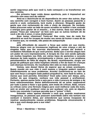 sentir segurança pelo que você é, tudo começará a se transformar em
seu caminho.
Em primeiro lugar cuide dessa aparência, pois é impossível ser
otimista com essa cara de velório!
Ame-se e desvincule-se da dependência do amor dos outros. Siga
seu caminho com coragem e bom humor. Assim as pessoas passarão a
amá-lo e você, certamente, terá muito a oferecer. Ninguém gosta de
gente que vive reclamando da vida e cheio de doenças. Na verdade,
todos procuram estar ao lado de quem acredita no melhor e tem vontade
e energia para gostar de si mesmo... e dos outros. Essa sua atitude de
pessoa ”fraca por natureza” só fará com que os outros tenham dó de
você e dó não é amor, é raiva disfarçada!
Quer tomar vitaminas? Tome-as! Mas creia, isso de nada lhe
adiantará se você for incapaz de mudar seu senso de humor e essa dó de
si mesmo que, na verdade, não passa de autopunição
172
pela dificuldade de assumir a força que existe em sua mente.
Sinta-se alegre com as travessuras ingênuas de uma criança e até de
singelos fatos que lhe ocorrem diariamente, porque daí brotará a
verdadeira felicidade de que você precisa. Saiba que o sorriso alegre tem
um poder de cura impressionante. A terapia do riso vem sendo aplicada
em muitos hospitais nos EUA, em vários tipos de pacientes e curando
doenças de toda espécie, principalmente o câncer, que é um problema
psicossomático da falta de alegria. No Brasil, recentemente, surgiu um
grupo de palhaços que visita hospitais infantis a fim de fazer rir crianças
com doenças terminais. Os resultados têm sido os mais animadores.
Vamos, saia dessa! Deixe de esperar que as coisas aconteçam.
Quem manda em sua vida é você mesmo e ninguém poderá resolver
indefinidamente os seus problemas. Acorde! Condicione-se ao fato de
que com força e coragem nada poderá prejudicá-lo, nem fazê-lo sofrer, a
menos que você permita. Entendeu? Você sabe como sair dessa, pois,
melhor do que ninguém, conhece sua vida pessoal e profissional.
Portanto, apenas pense forte e saia para a vida à procura de amigos e de
bons relacionamentos. Deixe definitivamente de se achar responsável
por tudo e passe a fazer o que gosta, sem medo de críticas. Aliás, encare
as críticas como uma fórmula mágica para você melhorar cada dia mais,
sem se anular por qualquer coisa ou por qualquer um, pois se alguém
tenta nos comandar é porque percebe que a ”presa” é fácil.
Entenda: estou apenas dizendo a você que, quando mostramos
insegurança, as pessoas que possuem autoridade sobre nós tentam nos
conduzir à maneira delas, por entenderem que somos incapazes de
resolver saudavelmente nossos problemas. Responda sinceramente: é
isto o que você deseja para a sua vida?
173
Vírus — Bactérias — Vermes
119
 