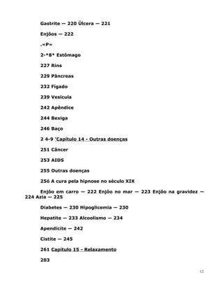 Gastrite — 220 Úlcera — 221
Enjôos — 222
.«P»
2-*8* Estômago
227 Rins
229 Pâncreas
232 Fígado
239 Vesícula
242 Apêndice
244 Bexiga
246 Baço
2 4-9 ’Capítulo 14 - Outras doenças
251 Câncer
253 AIDS
255 Outras doenças
25ó A cura pela hipnose no século XIX
Enjôo em carro — 222 Enjôo no mar — 223 Enjôo na gravidez —
224 Azia — 225
Diabetes — 230 Hipoglicemia — 230
Hepatite — 233 Alcoolismo — 234
Apendicite — 242
Cistite — 245
261 Capítulo 15 - Relaxamento
203
12
 