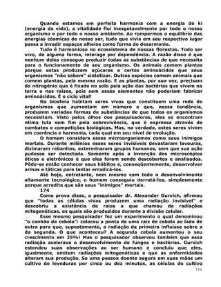 Quando estamos em perfeita harmonia com a energia do ki
(energia da vida), a vitalidade flui inesgotavelmente por todo o nosso
organismo e por todo o nosso ambiente. Ao rompermos o equilíbrio das
energias cósmicas de nosso ser, tudo que vivia em seu respectivo lugar
passa a invadir espaços alheios como forma de desarmonia.
Tudo é harmonioso no ecossistema de nossas florestas. Todo ser
vivo, de alguma forma, interage por dependência. A razão disso é que
nenhum deles consegue produzir todas as substâncias de que necessita
para o funcionamento de seu organismo. Os animais comem plantas
porque estas produzem açúcares e certos aminoácidos que seus
organismos ”não sabem” sintetizar. Outras espécies comem animais que
comem plantas, pela mesma razão. E as plantas, por sua vez, precisam
do nitrogênio que é fixado no solo pela ação das bactérias que vivem na
terra e nas raízes, pois sem esses elementos não poderiam fabricar
aminoácidos. É o ciclo vital!
Na biosfera habitam seres vivos que constituem uma rede de
organismos que aumentam em número e que, nessa tendência,
produzem variadas formas de substâncias de que todos os organismos
necessitam. Visto pelos olhos dos pesquisadores, eles se encontram
ntima luta sem fim pela sobrevivência, que é expressa através de
combates e competições biológicas. Mas, na verdade, estes seres vivem
em coerência e harmonia, cada qual em seu nível de evolução.
O homem considera esses microorganismos como seus inimigos
mortais. Durante milênios esses seres invisíveis devastaram lavouras,
dizimaram rebanhos, exterminaram grupos humanos, sem que sua ação
pudesse ser detectada. Somente após a invenção dos microscópios
óticos e eletrônicos é que eles foram sendo descobertos e analisados.
Pôde-se então conhecer seus hábitos e, conseqüentemente, desenvolver
armas e táticas para tentar erradicá-los.
Até hoje, entretanto, nem mesmo com todo o desenvolvimento
altamente tecnológico, o homem conseguiu derrotá-los, simplesmente
porque acredita que são seus ”inimigos” mortais.
174
Como prova disso, o pesquisador dr. Alexander Gurvich, afirmou
que ”todas as células vivas produzem uma radiação invisível” e
descobriu a existência de raios a que chamou de radiações
mitogenéticas, os quais são produzidos durante a divisão celular.
Esse mesmo pesquisador fez um experimento o qual denominou
”o canhão de cebola”: colocou a ponta de uma raiz de cebola ao lado de
outra para que, supostamente, a radiação da primeira influísse sobre a
da segunda. O que aconteceu? A segunda cebola aumentou o seu
crescimento em 25%! Mas o pesquisador observou também que essa
radiação acelerava o desenvolvimento de fungos e bactérias. Gurvich
estendeu suas observações ao ser humano e concluiu que eles,
igualmente, emitem radiações mitogenéticas e que as enfermidades
alteram sua produção. Se uma pessoa doente segura em suas mãos um
cultivo de leveduras por cinco ou dez minutos, as células do cultivo
120
 