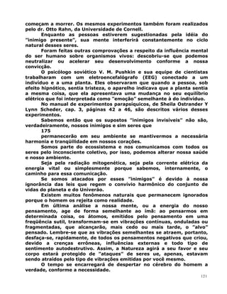 começam a morrer. Os mesmos experimentos também foram realizados
pelo dr. Otto Rahn, da Universidade de Cornell.
Enquanto as pessoas estiverem sugestionadas pela idéia do
”inimigo presente”, sua mente interferirá constantemente no ciclo
natural desses seres.
Foram feitas outras comprovações a respeito da influência mental
do ser humano sobre organismos vivos: descobriu-se que podemos
neutralizar ou acelerar seu desenvolvimento conforme a nossa
convicção.
O psicólogo soviético V. M. Pushkin e sua equipe de cientistas
trabalharam com um eletroencefalógrafo (EEG) conectado a um
indivíduo e a uma planta. Eles observaram que quando a pessoa, sob
efeito hipnótico, sentia tristeza, o aparelho indicava que a planta sentia
a mesma coisa, que ela apresentava uma mudança no seu equilíbrio
elétrico que foi interpretada como ”emoção” semelhante à do indivíduo.
No manual de experimentos parapsíquicos, de Sheila Ostrander Y
Lynn Scheder, cap. 3, páginas 42 a 46, são descritos vários desses
experimentos.
Sabemos então que os supostos ”inimigos invisíveis” não são,
verdadeiramente, nossos inimigos e sim seres que
175
permanecerão em seu ambiente se mantivermos a necessária
harmonia e tranqüilidade em nossos corações.
Somos parte do ecossistema e nos comunicamos com todos os
seres pelo inconsciente coletivo, por isso, podemos alterar nossa saúde
e nosso ambiente.
Seja pela radiação mitogenética, seja pela corrente elétrica da
energia vital ou simplesmente porque sabemos, internamente, o
caminho para essa comunicação.
Se somos atacados por esses ”inimigos” é devido à nossa
ignorância das leis que regem o convívio harmônico do conjunto de
vidas do planeta e do Univeráo.
Existem muitos fenômenos naturais que permanecem ignorados
porque o homem os rejeita como realidade.
Em última análise a nossa mente, ou a energia do nosso
pensamento, age de forma semelhante ao ímã: ao pensarmos em
determinada coisa, os átomos, emitidos pelo pensamento em uma
freqüência sutil, transformam-se em vibrações contínuas, onduladas ou
fragmentadas, que alcançarão, mais cedo ou mais tarde, o ”alvo”
pensado. Lembre-se que as vibrações semelhantes se atraem, portanto,
desfaça-se, rapidamente, de todos os pensamentos negativos que criou,
devido a crenças errôneas, influências externas e todo tipo de
sentimento autodestrutivo. Assim, a Natureza agirá a seu favor e seu
corpo estará protegido de ”ataques” de seres ue, apenas, estavam
sendo atraídos pelo tipo de vibrações emitidas por você mesmo.
O tempo se encarregará de despertar no cérebro do homem a
verdade, conforme a necessidade.
121
 
