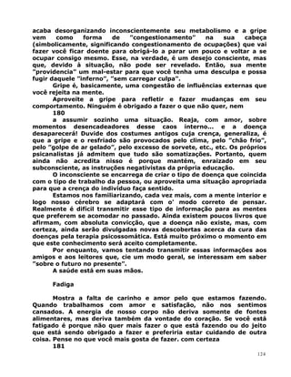 acaba desorganizando inconscientemente seu metabolismo e a gripe
vem como forma de ”congestionamento” na sua cabeça
(simbolicamente, significando congestionamento de ocupações) que vai
fazer você ficar doente para obrigá-lo a parar um pouco e voltar a se
ocupar consigo mesmo. Esse, na verdade, é um desejo consciente, mas
que, devido à situação, não pode ser revelado. Então, sua mente
”providencia” um mal-estar para que você tenha uma desculpa e possa
fugir daquele ”inferno”, ”sem carregar culpa”.
Gripe é, basicamente, uma congestão de influências externas que
você rejeita na mente.
Aproveite a gripe para refletir e fazer mudanças em seu
comportamento. Ninguém é obrigado a fazer o que não quer, nem
180
a assumir sozinho uma situação. Reaja, com amor, sobre
momentos desencadeadores desse caos interno... e a doença
desaparecerá! Duvide dos costumes antigos cuja crença, generaliza, é
que a gripe e o resfriado são provocados pelo clima, pelo ”chão frio”,
pelo ”golpe de ar gelado”, pelo excesso de sorvete, etc., etc. Os próprios
psicanalistas já admitem que tudo são somatizações. Portanto, quem
ainda não acredita nisso é porque mantém, enraizado em seu
subconsciente, as instruções negativistas da própria educação.
O inconsciente se encarrega de criar o tipo de doença que coincida
com o tipo de trabalho da pessoa, ou aproveita uma situação apropriada
para que a crença do indivíduo faça sentido.
Estamos nos familiarizando, cada vez mais, com a mente interior e
logo nosso cérebro se adaptará com o’ modo correto de pensar.
Realmente é difícil transmitir esse tipo de informação para as mentes
que preferem se acomodar no passado. Ainda existem poucos livros que
afirmam, com absoluta convicção, que a doença não existe, mas, com
certeza, ainda serão divulgadas novas descobertas acerca da cura das
doenças pela terapia psicossomática. Está muito próximo o momento em
que este conhecimento será aceito completamente.
Por enquanto, vamos tentando transmitir essas informações aos
amigos e aos leitores que, cie um modo geral, se interessam em saber
”sobre o futuro no presente”.
A saúde está em suas mãos.
Fadiga
Mostra a falta de carinho e amor pelo que estamos fazendo.
Quando trabalhamos com amor e satisfação, não nos sentimos
cansados. A energia de nosso corpo não deriva somente de fontes
alimentares, mas deriva também da vontade do coração. Se você está
fatigado é porque não quer mais fazer o que está fazendo ou do jeito
que está sendo obrigado a fazer e preferiria estar cuidando de outra
coisa. Pense no que você mais gosta de fazer. com certeza
181
124
 