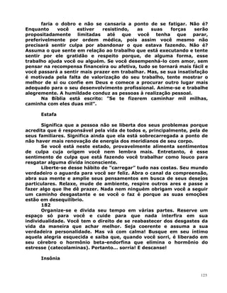faria o dobro e não se cansaria a ponto de se fatigar. Não é?
Enquanto você estiver resistindo, as suas forças serão
propositadamente limitadas até que você tenha que parar,
preferivelmente por ordem médica, pois assim você mesmo não
precisará sentir culpa por abandonar o que estava fazendo. Não é?
Assuma o que sente em relação ao trabalho que está executando e tente
sentir por ele gratidão e respeito porque, de alguma forma, esse
trabalho ajuda você ou alguém. Se você desempenhá-lo com amor, sem
pensar na recompensa financeira ou afetiva, tudo se tornará mais fácil e
você passará a sentir mais prazer em trabalhar. Mas, se sua insatisfação
é motivada pela falta de valorização do seu trabalho, tente mostrar o
melhor de si ou confie em Deus e comece a procurar outro lugar mais
adequado para o seu desenvolvimento profissional. Anime-se e trabalhe
alegremente. A humildade conduz as pessoas à realização pessoal.
Na Bíblia está escrito: ”Se te fizerem caminhar mil milhas,
caminha com eles duas mil”.
Estafa
Significa que a pessoa não se liberta dos seus problemas porque
acredita que é responsável pela vida de todos e, principalmente, pela de
seus familiares. Significa ainda que ela está sobrecarregada a ponto de
não haver mais renovação de energia dos meridianos de seu corpo.
Se você está neste estado, provavelmente alimenta sentimentos
de culpa cuja origem você nem lembra mais. Entretanto, é esse
sentimento de culpa que está fazendo você trabalhar como louco para
resgatar alguma dívida inconsciente.
Liberte-se desse hábito de ”carregar” tudo nas costas. Seu mundo
verdadeiro o aguarda para você ser feliz. Abra o canal da compreensão,
abra sua mente e amplie seus pensamentos em busca de seus desejos
particulares. Relaxe, mude de ambiente, respire outros ares e passe a
fazer algo que lhe dê prazer. Nada nem ninguém obrigam você a seguir
um caminho desgastante e se você o faz é porque as suas emoções
estão em desequilíbrio.
182
Organize-se e divida seu tempo em várias partes. Reserve um
espaço só para você e cuide para que nada interfira em sua
individualidade. Você tem o direito de se reabastecer dos desgastes da
vida da maneira que achar melhor. Seja coerente e assuma a sua
verdadeira personalidade. Mas vá com calma! Busque em seu íntimo
aquela alegria esquecida e saiba que, quando você sorri, é liberado em
seu cérebro o hormônio beta-endorfina que elimina o hormônio do
estresse (catecolaminas). Portanto... sorria! E descanse!
Insônia
125
 