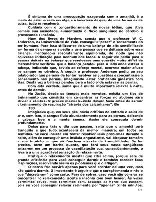 É sintoma de uma preocupação exagerada com o amanhã, é o
medo de estar errado em algo e a incerteza de que, de uma forma ou de
outra, tudo se resolverá.
Cuidado com o congestionamento de novas idéias, que ativa
demais sua ansiedade, aumentando o fluxo sangüíneo no cérebro e
provocando a insônia.
Num dos livros de Mardem, consta que o professor W. C.
Anderson, da Universidade de Yale, conseguiu ”pesar” o pensamento do
ser humano. Para isso utilizou-se de uma balança de alta sensibilidade
em forma de gangorra e pediu a uma pessoa que se deitasse sobre essa
balança, mantendo-a absolutamente equilibrada, de modo que não
houvesse inclinação para nenhum dos lados. A seguir ele pediu para a
pessoa deitada na balança que resolvesse uma questão muito difícil de
matemática: verificou que a balança pendeu para o lado onde estava a
cabeça, indicando que, devido ao esforço mental, ocorrera maior afluxo
de sangue no cérebro. A seguir o professor Anderson pediu ao seu
colaborador que parasse de tentar resolver as questões e concentrasse o
pensamento nas pernas, imaginando estar praticando ginástica com
elas. Desta vez a balança pendeu para o lado onde estavam as pernas.
Com esta verdade, saiba que é muito importante relaxar à noite,
antes de dormir.
No Japão, desde os tempos mais remotos, existia um tipo de
treinamento que consistia em concentrar as forças no abdome para
aliviar o cérebro. O grande mestre budista Hakuin fazia antes de dormir
o treinamento de respiração ”através dos calcanhares”. Ele
183
imaginava que, em seus pés, havia orifícios de entrada e saída de
ar e, com isso, o sangue fluía abundantemente para as pernas, deixando
a cabeça leve e a mente serena. Assim ele conseguia dormir
profundamente.
Deixe para trás o dia que passou, sinta que o amanhã será
tranqüilo e que tudo acontecerá da melhor maneira, em todos os
sentidos. Se você insistir em tentar resolver seus problemas durante a
noite, além de conseguir uma insônia angustiante, vai bloquear também
a sua intuição — que só funciona através da tranqüilidade. Se for
preciso, tome um banho quente, que fará seus vasos sangüíneos
entrarem em um processo de vasodilatação que, conseqüentemente, o
levará a uma agradável sensação de relaxamento.
Pratique o relaxamento mental que citei acima, porque será de
grande eficiência para você conseguir dormir e também receber boas
inspirações, resolvendo assim os problemas que o afligem.
O banho frio servirá apenas para você acordar de uma vez, caso
não queira dormir. O importante é seguir o que o coração manda e não o
que ”decretaram” como certo. Pare de sofrer: caso você não consiga se
concentrar no relaxamento, aceite a insônia com bom humor. Às vezes
dormimos pouco, mas dormimos bem. Esqueça as horas que passam,
pois se você conseguir relaxar realmente por ”apenas” trinta minutos,
126
 