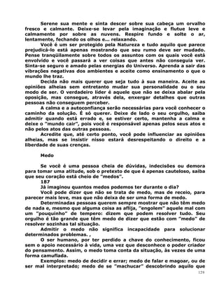 Serene sua mente e sinta descer sobre sua cabeça um orvalho
fresco e calmante. Deixe-se levar pela imaginação e flutue leve e
calmamente por sobre as nuvens. Respire fundo e solte o ar,
lentamente, fechando os olhos e... relaxando.
Você é um ser protegido pela Natureza e tudo aquilo que parece
prejudicá-lo está apenas mostrando que seu rumo deve ser mudado.
Pense tranqüilamente sobre todos os assuntos com os quais você está
envolvido e você passará a ver coisas que antes não conseguia ver.
Sinta-se seguro e amado pelas energias do Universo. Aprenda a sair das
vibrações negativas dos ambientes e aceite como ensinamento o que o
mundo lhe traz.
Decida não mais querer que seja tudo à sua maneira. Aceite as
opiniões alheias sem entretanto mudar sua personalidade ou o seu
modo de ser. O verdadeiro líder é aquele que não se deixa abalar pela
oposição, mas consegue, através dela, enxergar detalhes que outras
pessoas não conseguem perceber.
A calma e a autoconfiança serão necessárias para você conhecer o
caminho da solução. É só querer. Deixe de lado o seu orgulho, saiba
admitir quando está errado e, se estiver certo, mantenha a calma e
deixe o ”mundo cair”, pois você é responsável apenas pelos seus atos e
não pelos atos das outras pessoas.
Acredite que, até certo ponto, você pode influenciar as opiniões
alheias, mas se insistir nisso estará desrespeitando o direito e a
liberdade de suas crenças.
Medo
Se você é uma pessoa cheia de dúvidas, indecisões ou demora
para tomar uma atitude, sob o pretexto de que é apenas cauteloso, saiba
que seu coração está cheio de ”medos”.
187
Já imaginou quantos medos podemos ter durante o dia?
Você pode dizer que não se trata de medo, mas de receio, para
parecer mais leve, mas que não deixa de ser uma forma de medo.
Determinadas pessoas querem sempre mostrar que não têm medo
de nada e, mesmo que alguma coisa as aflija, ”engolem” aquele mal com
um ”pouquinho” de tempero: dizem que podem resolver tudo. Seu
orgulho é tão grande que têm medo de dizer que estão com ”medo” de
resolver sozinhas tal situação.
Admitir o medo não significa incapacidade para solucionar
determinados problemas. ,
O ser humano, por ter perdido a chave do conhecimento, ficou
sem o apoio necessário à vida, uma vez que desconhece o poder criador
do pensamento. Assim, o medo toma conta da situação, às vezes de uma
forma camuflada.
Exemplos: medo de decidir e errar; medo de falar e magoar, ou de
ser mal interpretado; medo de se ”machucar” descobrindo aquilo que
129
 