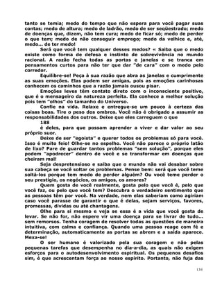 tanto se temia; medo do tempo que não espera para você pagar suas
contas; medo de altura; medo de ladrão, medo de ser seqüestrado; medo
de doenças que, dizem, não tem cura; medo de ficar só; medo de perder
o que tem; medo de não conseguir emprego; medo da velhice e, até,
medo... de ter medo!
Será que você tem qualquer desses medos? « Saiba que o medo
existe como forma de defesa e instinto de sobrevivência no mundo
racional. A razão fecha todas as portas e janelas e se tranca em
pensamentos curtos para não ter que dar ”de cara” com o medo pelo
corredor.
Equilibre-se! Peça à sua razão que abra as janelas e cumprimente
as suas emoções. Elas podem ser amigas, pois as emoções carinhosas
conhecem os caminhos que a razão jamais ousou pisar.
Emoções leves têm contato direto com o inconsciente positivo,
que é o mensageiro da natureza perfeita. Ela conhece a melhor solução
pois tem ”olhos” do tamanho do Universo.
Confie na vida. Relaxe e entregue-se um pouco à certeza das
coisas boas. Tire o peso dos ombros. Você não é obrigado a assumir as
responsabilidades dos outros. Deixe que eles carreguem o que
188
é deles, para que possam aprender a viver e dar valor ao seu
próprio suor.
Deixe de ser ”egoísta” e querer todos os problemas só para você.
Isso é muito feio! Olhe-se no espelho. Você não parece o próprio latão
de lixo? Pare de guardar tantos problemas ”sem solução”, porque eles
podem ”apodrecer” dentro de você e se transformar em doenças que
cheiram mal!
Seja despretensioso e saiba que o mundo não vai desabar sobre
sua cabeça se você soltar os problemas. Pense bem: será que você teme
soltá-los porque tem medo de perder alguém? Ou você teme perder o
seu prestígio, os negócios, os amigos, os amores?
Quem gosta de você realmente, gosta pelo que você é, pelo que
você faz, ou pelo que você tem? Descubra o verdadeiro sentimento que
as pessoas têm por você. Na verdade, nem elas saberiam como agiriam
caso você parasse de garantir o que é delas, sejam serviços, favores,
promessas, dívidas ou até chantagens.
Olhe para si mesmo e veja se essa é a vida que você gosta de
levar. Se não for, não espere vir uma doença para se livrar de tudo...
sem remorsos. Tenha coragem de resolver todas as questões de maneira
intuitiva, com calma e confiança. Quando uma pessoa reage com fé e
determinação, automaticamente as portas se abrem e a saída aparece.
Mexa-se!
O ser humano é valorizado pela sua coragem e não pelas
pequenas tarefas que desempenha no dia-a-dia, as quais não exigem
esforços para o autodesenvolvimento espiritual. Os pequenos desafios
sim, é que acrescentam força ao nosso espírito. Portanto, não fuja das
130
 
