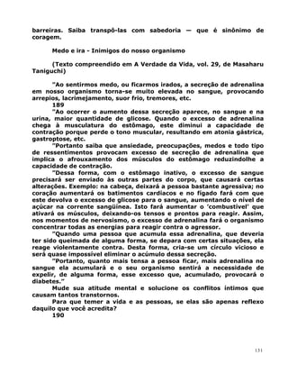 barreiras. Saiba transpô-las com sabedoria — que é sinônimo de
coragem.
Medo e ira - Inimigos do nosso organismo
(Texto compreendido em A Verdade da Vida, vol. 29, de Masaharu
Taniguchi)
”Ao sentirmos medo, ou ficarmos irados, a secreção de adrenalina
em nosso organismo torna-se muito elevada no sangue, provocando
arrepios, lacrimejamento, suor frio, tremores, etc.
189
”Ao ocorrer o aumento dessa secreção aparece, no sangue e na
urina, maior quantidade de glicose. Quando o excesso de adrenalina
chega à musculatura do estômago, este diminui a capacidade de
contração porque perde o tono muscular, resultando em atonia gástrica,
gastroptose, etc.
”Portanto saiba que ansiedade, preocupações, medos e todo tipo
de ressentimentos provocam excesso de secreção de adrenalina que
implica o afrouxamento dos músculos do estômago reduzindolhe a
capacidade de contração.
”Dessa forma, com o estômago inativo, o excesso de sangue
precisará ser enviado às outras partes do corpo, que causará certas
alterações. Exemplo: na cabeça, deixará a pessoa bastante agressiva; no
coração aumentará os batimentos cardíacos e no fígado fará com que
este devolva o excesso de glicose para o sangue, aumentando o nível de
açúcar na corrente sangüínea. Isto fará aumentar o ’combustível’ que
ativará os músculos, deixando-os tensos e prontos para reagir. Assim,
nos momentos de nervosismo, o excesso de adrenalina fará o organismo
concentrar todas as energias para reagir contra o agressor.
”Quando uma pessoa que acumula essa adrenalina, que deveria
ter sido queimada de alguma forma, se depara com certas situações, ela
reage violentamente contra. Desta forma, cria-se um círculo vicioso e
será quase impossível eliminar o acúmulo dessa secreção.
”Portanto, quanto mais tensa a pessoa ficar, mais adrenalina no
sangue ela acumulará e o seu organismo sentirá a necessidade de
expelir, de alguma forma, esse excesso que, acumulado, provocará o
diabetes.”
Mude sua atitude mental e solucione os conflitos íntimos que
causam tantos transtornos.
Para que temer a vida e as pessoas, se elas são apenas reflexo
daquilo que você acredita?
190
131
 